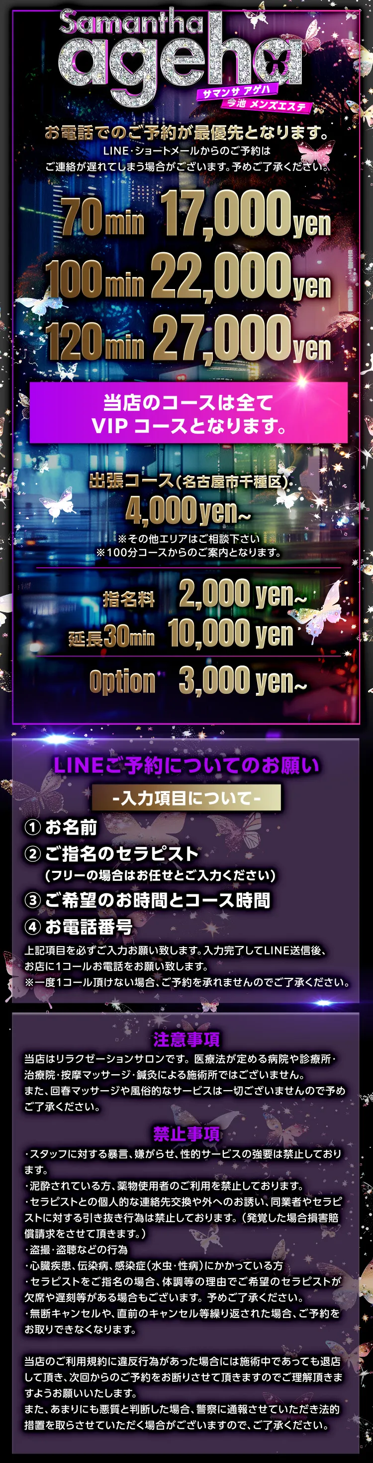 お電話でのご予約が最優先となります。ライン・ショートメールからのご予約はご連絡が送れてしまう場合がございます。あらかじめご了承ください。
当店のコースは全てVIPコースとなります。70分1万7千円、100分2万2千円、120分2万7千円。名古屋市中区の出張コースは4千円からです。その他のエリアはご相談ください。100分コースからのご案内となります。指名料は2千円から、延長30分1万円です。オプションは3千円からあります。詳細はお尋ねください。ライン予約についてのお願い。これらの項目を必ずお伝え下さい。1.お名前2.指名の場合はセラピスト名、フリーの場合はお任せと入れてください。3.希望の時間とコース4.お電話番号。ラインを送信した後、お店に1コールお電話してください。1コールが無い場合はご予約を承れません。
注意事項です。
当店はリラクゼーションサロンです。 
医療法が定める病院や診療所・治療院・按摩マッサージ・鍼灸による施術所ではございません。
また、回春マッサージや風俗的なサービスは一切ございませんので予めご了承ください。
禁止事項です。
・スタッフに対する暴言、嫌がらせ、性的サービスの
  強要は禁止しております。
・泥酔されている方、薬物使用者のご利用を禁止し
  ております。
・セラピストとの個人的な連絡先交換や外へのお誘
  い、同業者やセラピストに対する引き抜き行為は禁
  止しております。
 （発覚した場合損害賠償請求をさせて頂きます。）
・盗撮・盗聴などの行為
・心臓疾患、伝染病、感染症（水虫・性病）にかかっ
  ている方 
・セラピストをご指名の場合、体調等の理由でご希
  望のセラピストが欠席や遅刻等がある場合もござ
  います。予めご了承ください。
・無断キャンセルや、直前のキャンセル等繰り返さ
  れた場合、ご予約をお取りできなくなります。
当店のご利用規約に違反行為があった場合には施術中であっても退店して頂き、次回からのご予約をお断りさせて頂きますのでご理解頂きますようお願いいたします。 
また、あまりにも悪質と判断した場合、警察に通報させていただき法的措置を取らさせていただく場合がございますので、ご了承ください。